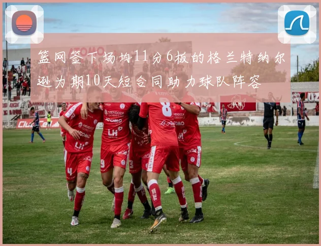 篮网签下场均11分6板的格兰特纳尔逊为期10天短合同助力球队阵容