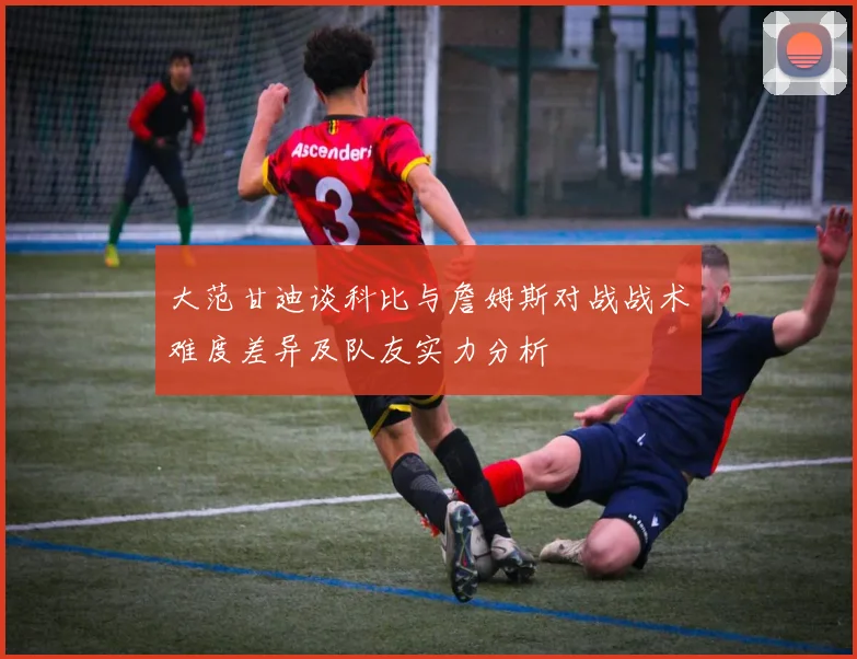 大范甘迪谈科比与詹姆斯对战战术难度差异及队友实力分析