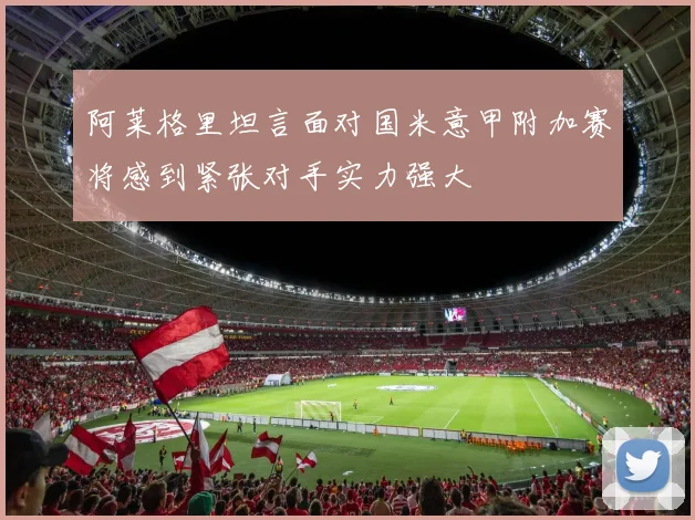 阿莱格里坦言面对国米意甲附加赛将感到紧张对手实力强大