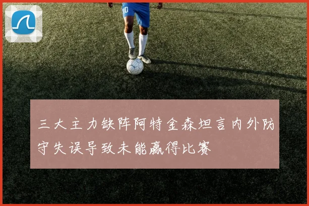 三大主力缺阵阿特金森坦言内外防守失误导致未能赢得比赛
