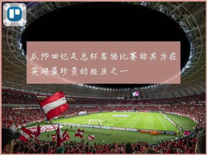 瓜帅回忆足总杯客场比赛称其为在英超最珍贵的经历之一