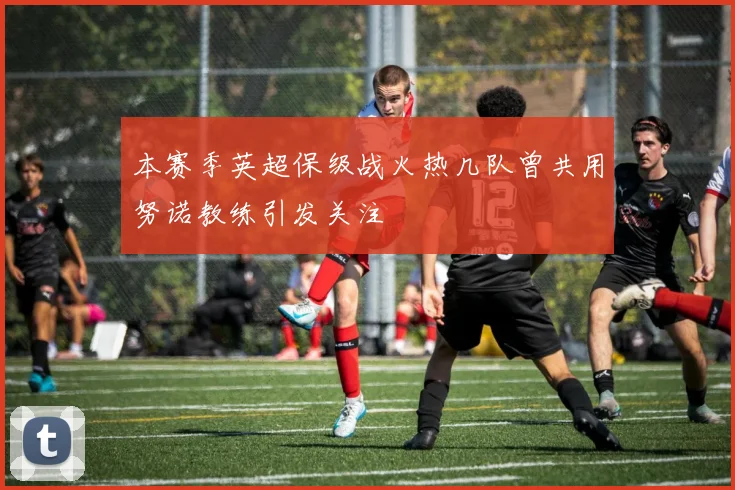 本赛季英超保级战火热几队曾共用努诺教练引发关注