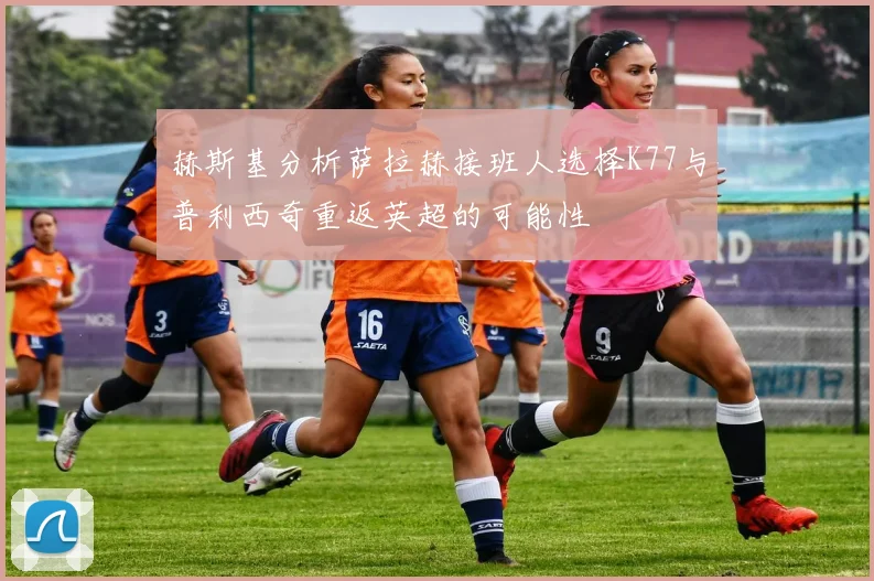 赫斯基分析萨拉赫接班人选择K77与普利西奇重返英超的可能性