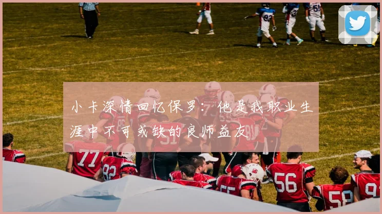 小卡深情回忆保罗：他是我职业生涯中不可或缺的良师益友