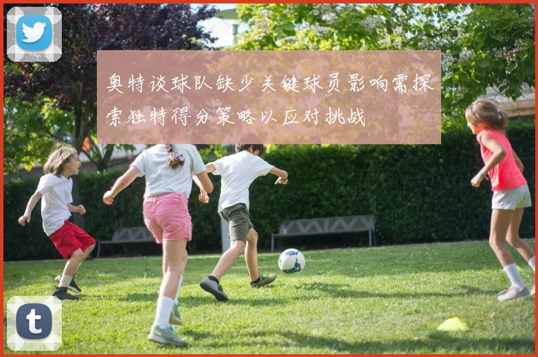 奥特谈球队缺少关键球员影响需探索独特得分策略以应对挑战