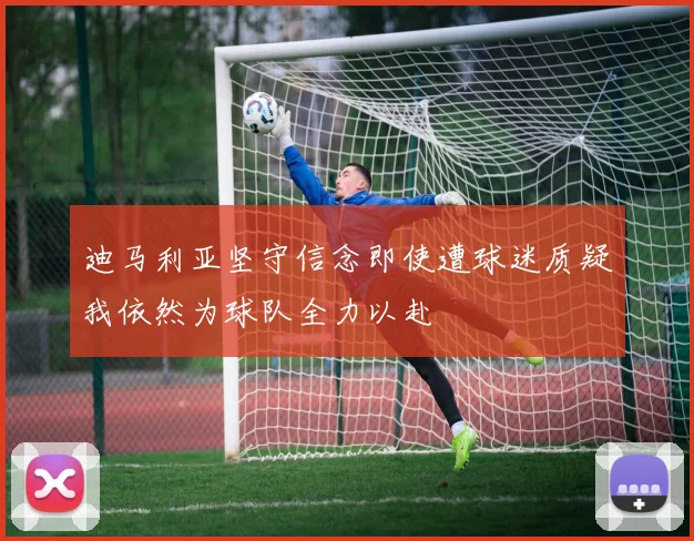 迪马利亚坚守信念即使遭球迷质疑我依然为球队全力以赴