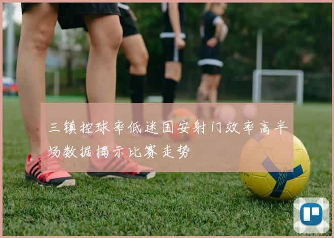 三镇控球率低迷国安射门效率高半场数据揭示比赛走势