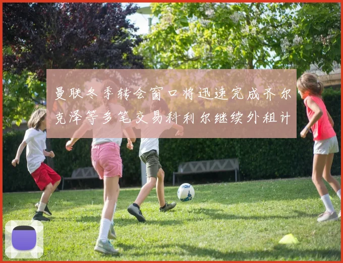 曼联冬季转会窗口将迅速完成齐尔克泽等多笔交易科利尔继续外租计划