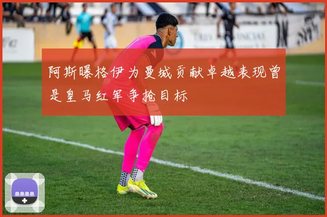 阿斯曝格伊为曼城贡献卓越表现曾是皇马红军争抢目标