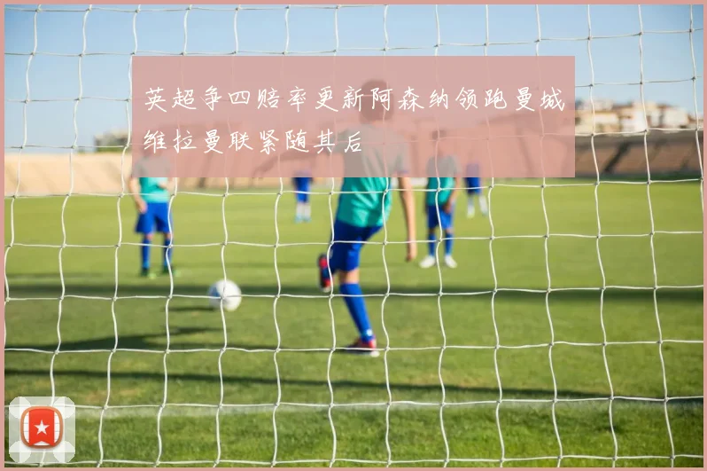 英超争四赔率更新阿森纳领跑曼城维拉曼联紧随其后
