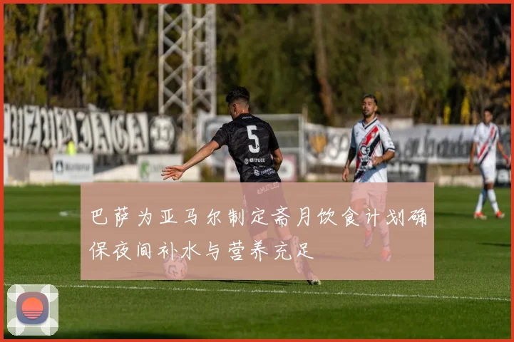 巴萨为亚马尔制定斋月饮食计划确保夜间补水与营养充足