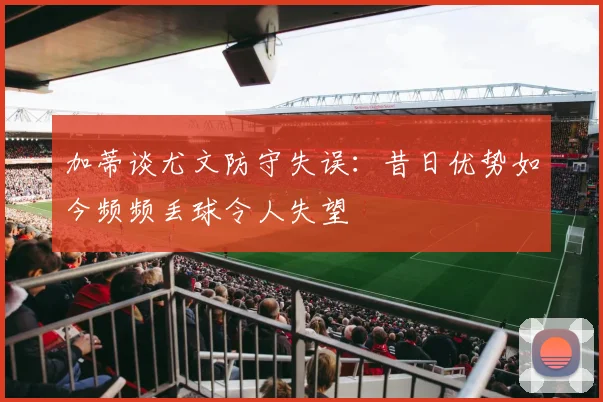 加蒂谈尤文防守失误：昔日优势如今频频丢球令人失望