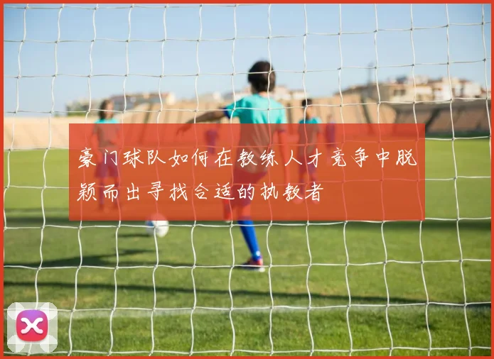 豪门球队如何在教练人才竞争中脱颖而出寻找合适的执教者