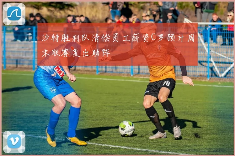 沙特胜利队清偿员工薪资C罗预计周末联赛复出助阵