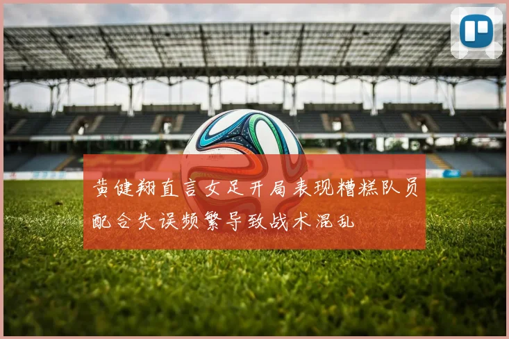 黄健翔直言女足开局表现糟糕队员配合失误频繁导致战术混乱