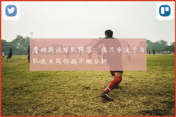 詹姆斯谈球队阵容：我只专注于与队友共同作战不做分析