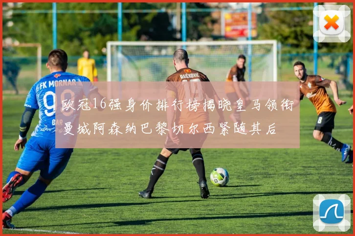 欧冠16强身价排行榜揭晓皇马领衔曼城阿森纳巴黎切尔西紧随其后