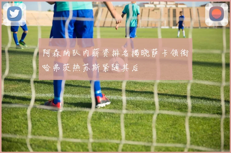 阿森纳队内薪资排名揭晓萨卡领衔哈弗茨热苏斯紧随其后