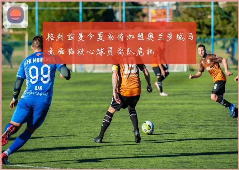 格列兹曼今夏或将加盟奥兰多城马竞面临核心球员离队危机