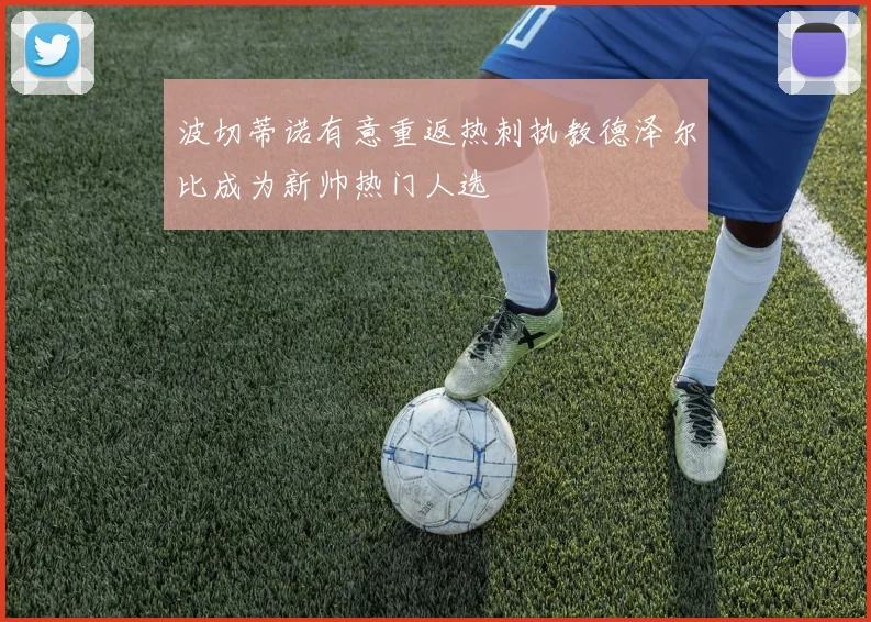 波切蒂诺有意重返热刺执教德泽尔比成为新帅热门人选
